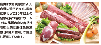 鹿肉は季節や処理により、肉質に差がでます。鹿肉に携わって30年以上の経験を持つ岩松ファームでは、品質の良い肉だけを衛生的な解体処理施設（保健所認可）で処理し販売しています。