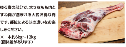 後ろ脚の部分で、大きなもも肉とすね肉が含まれる大変お得な肉です。部位による味の違いをお楽しみください。※一本約6kg〜12kg（個体差があります）